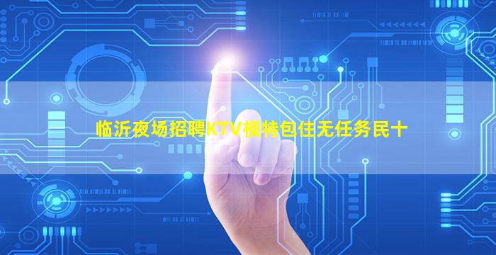 临沂夜场招聘KTV模特包住无任务民十